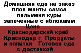 Домашняя еда на заказ:плов,манты,самса,пельмени,куры запеченные с яблокамм › Цена ­ 300 - Краснодарский край, Краснодар г. Продукты и напитки » Готовая еда с доставкой   . Краснодарский край,Краснодар г.